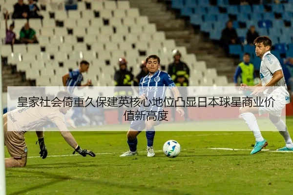 皇家社会倚重久保建英核心地位凸显日本球星商业价值新高度