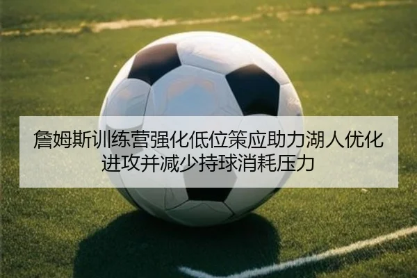 詹姆斯训练营强化低位策应助力湖人优化进攻并减少持球消耗压力